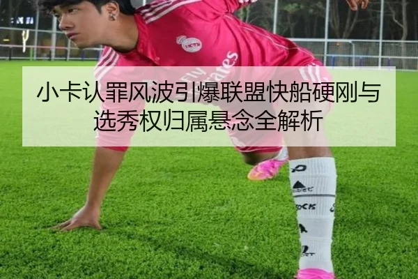 小卡认罪风波引爆联盟快船硬刚与选秀权归属悬念全解析