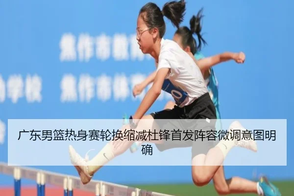 广东男篮热身赛轮换缩减杜锋首发阵容微调意图明确